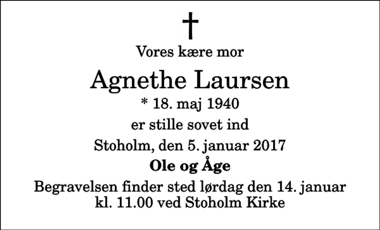 <p>Vores kære mor<br />Agnethe Laursen<br />* 18. maj 1940<br />er stille sovet ind<br />Stoholm, den 5. januar 2017<br />Ole og Åge<br />Begravelsen finder sted lørdag den 14. januar kl. 11.00 ved Stoholm Kirke</p>