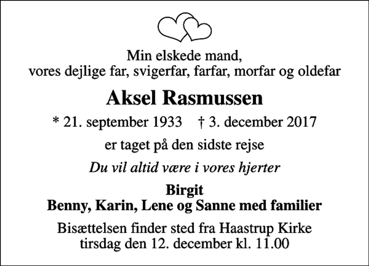 <p>Min elskede mand, vores dejlige far, svigerfar, farfar, morfar og oldefar<br />Aksel Rasmussen<br />* 21. september 1933 ✝ 3. december 2017<br />er taget på den sidste rejse<br />Du vil altid være i vores hjerter<br />Birgit Benny, Karin, Lene og Sanne med familier<br />Bisættelsen finder sted fra Haastrup Kirke tirsdag den 12. december kl. 11.00</p>