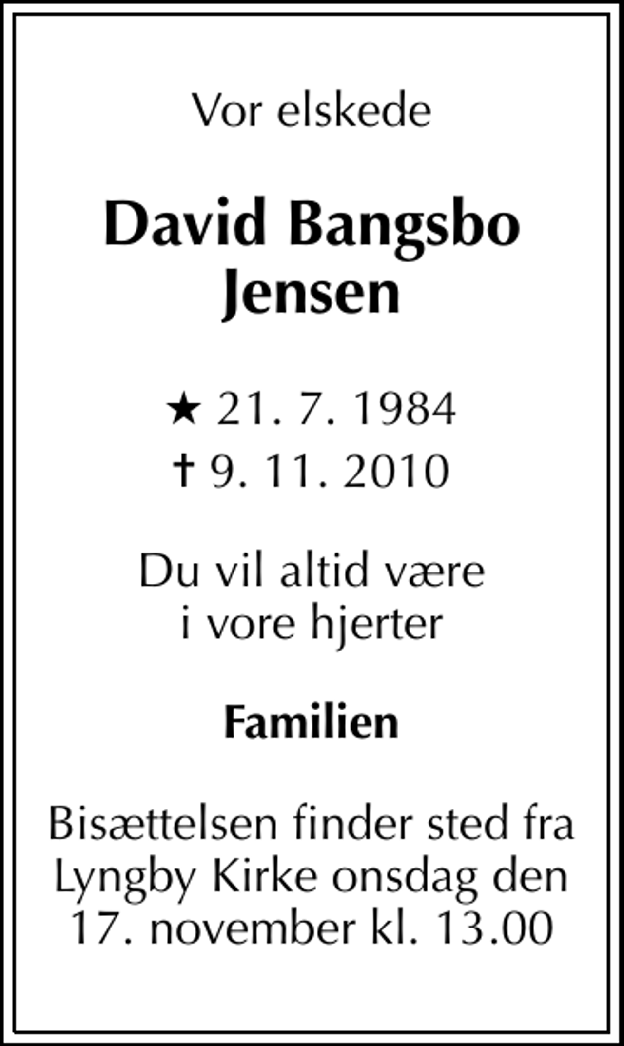<p>Vor elskede<br />David Bangsbo Jensen<br />* 21. 7. 1984<br />✝ 9. 11. 2010<br />Du vil altid være i vore hjerter<br />Familien<br />Bisættelsen finder sted fra Lyngby Kirke onsdag den 17. november kl. 13.00</p>