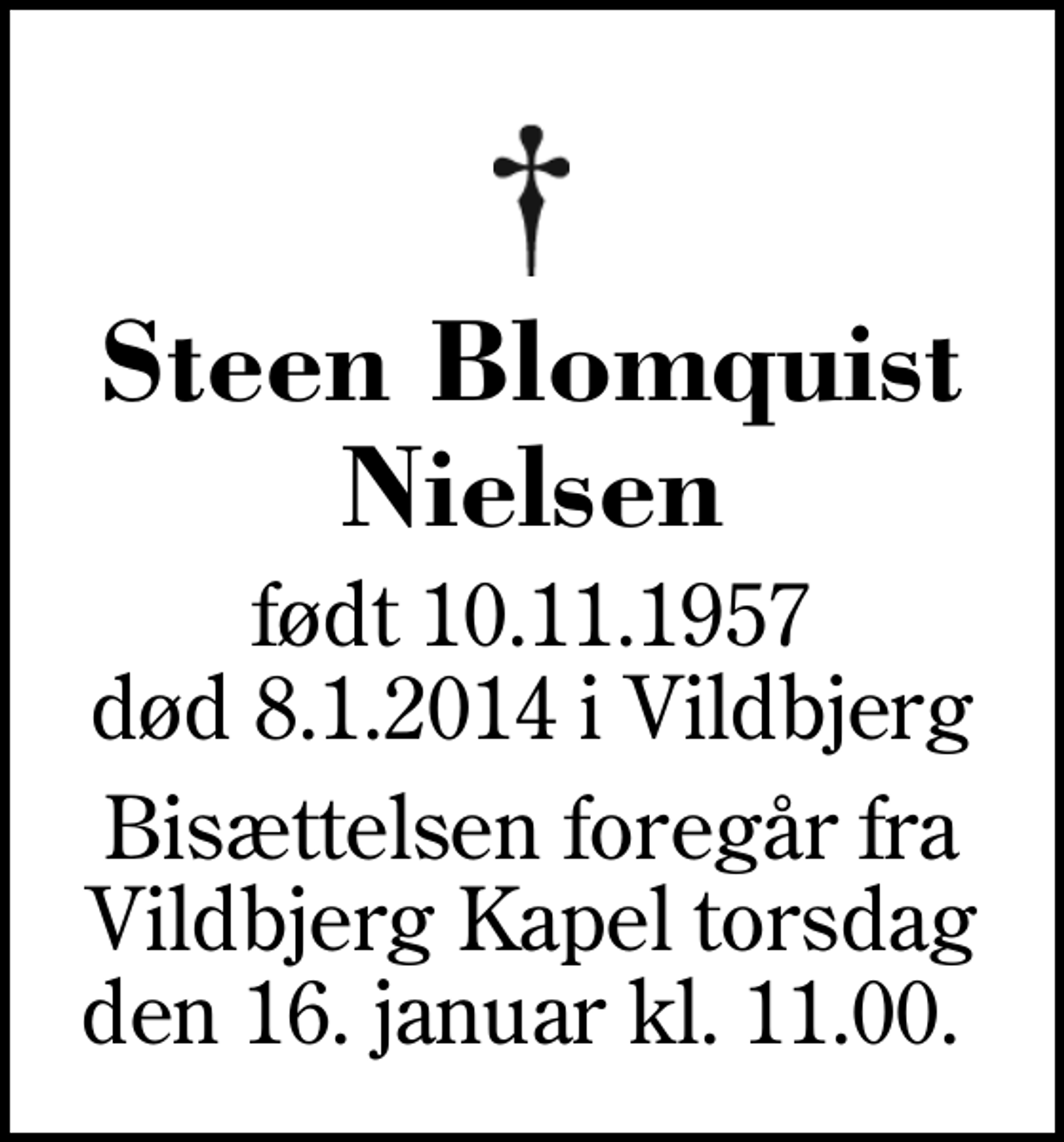 <p>Steen Blomquist Nielsen<br />født 10.11.1957<br />død 8.1.2014 i Vildbjerg<br />Bisættelsen foregår fra Vildbjerg Kapel torsdag den 16. januar kl. 11.00.</p>