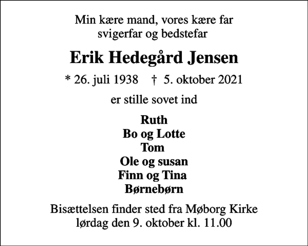 <p>Min kære mand, vores kære far svigerfar og bedstefar<br />Erik Hedegård Jensen<br />* 26. juli 1938 ✝ 5. oktober 2021<br />er stille sovet ind<br />Ruth Bo og Lotte Tom Ole og susan Finn og Tina Børnebørn<br />Bisættelsen finder sted fra Møborg Kirke lørdag den 9. oktober kl. 11.00</p>