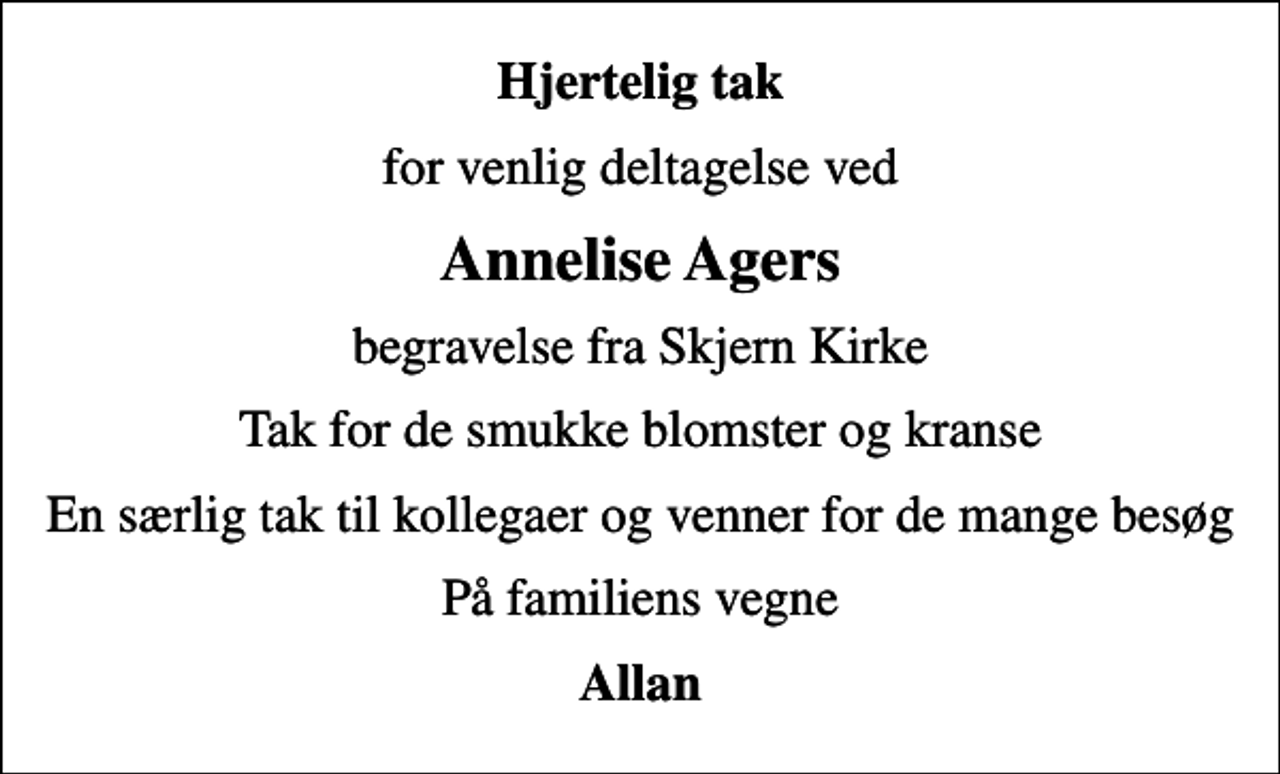 <p>Hjertelig tak<br />for venlig deltagelse ved<br />Annelise Agers<br />begravelse fra Skjern Kirke<br />Tak for de smukke blomster og kranse<br />En særlig tak til kollegaer og venner for de mange besøg<br />På familiens vegne<br />Allan</p>