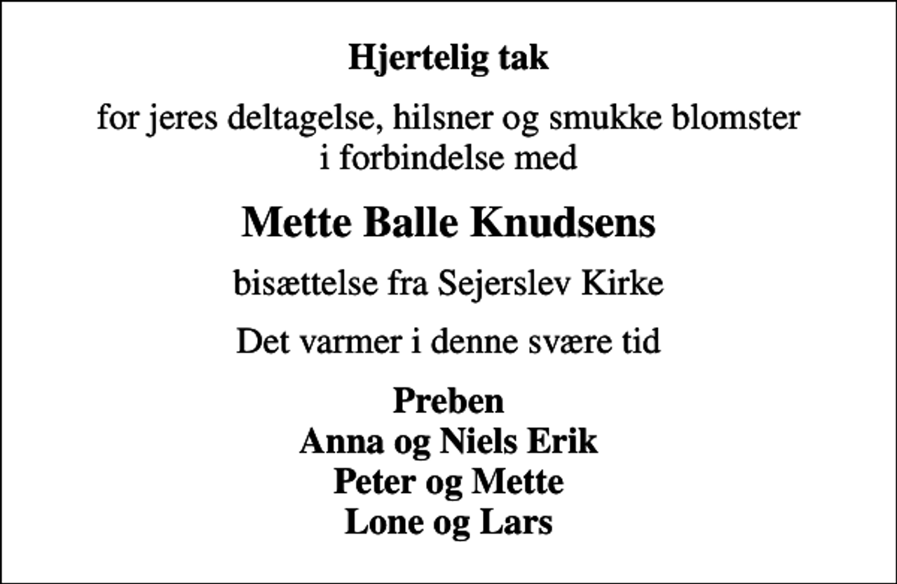 <p>Hjertelig tak<br />for jeres deltagelse, hilsner og smukke blomster i forbindelse med<br />Mette Balle Knudsens<br />bisættelse fra Sejerslev Kirke<br />Det varmer i denne svære tid<br />Preben Anna og Niels Erik Peter og Mette Lone og Lars</p>