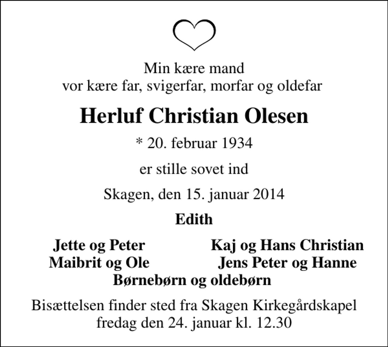 <p>Min kære mand vor kære far, svigerfar, morfar og oldefar<br />Herluf Christian Olesen<br />* 20. februar 1934<br />er stille sovet ind<br />Skagen, den 15. januar 2014<br />Edith<br />Jette og Peter<br />Kaj og Hans Christian<br />Maibrit og Ole<br />Jens Peter og Hanne<br />Bisættelsen finder sted fra Skagen Kirkegårdskapel fredag den 24. januar kl. 12.30</p>