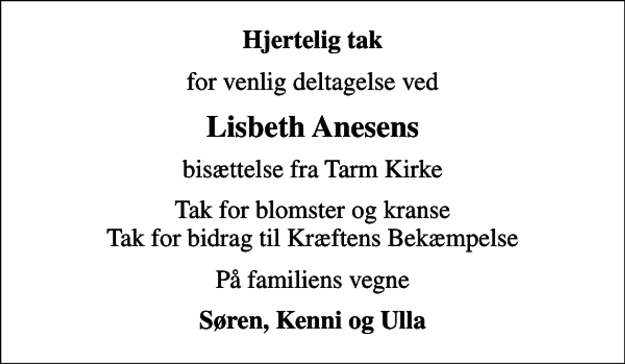 <p>Hjertelig tak<br />for venlig deltagelse ved<br />Lisbeth Anesens<br />bisættelse fra Tarm Kirke<br />Tak for blomster og kranse Tak for bidrag til Kræftens Bekæmpelse<br />På familiens vegne<br />Søren, Kenni og Ulla</p>