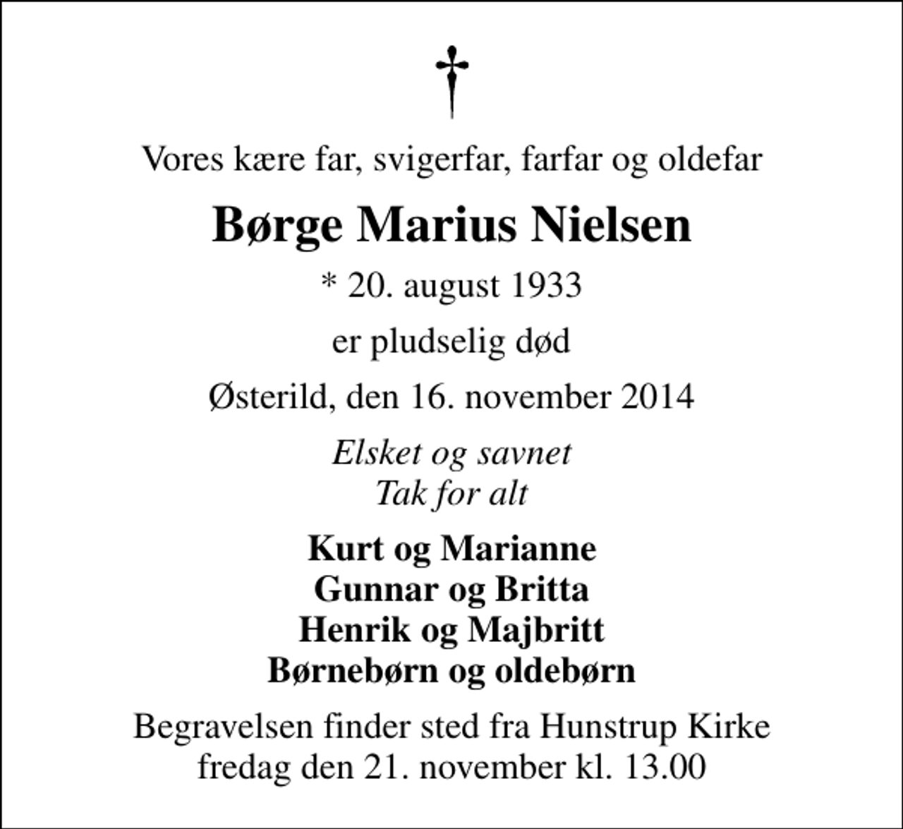 <p>Vores kære far, svigerfar, farfar og oldefar<br />Børge Marius Nielsen<br />* 20. august 1933<br />er pludselig død<br />Østerild, den 16. november 2014<br />Elsket og savnet Tak for alt<br />Kurt og Marianne Gunnar og Britta Henrik og Majbritt Børnebørn og oldebørn<br />Begravelsen finder sted fra Hunstrup Kirke fredag den 21. november kl. 13.00</p>