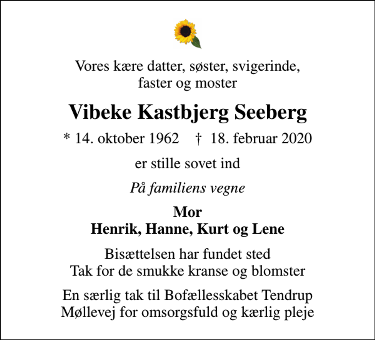 <p>Vores kære datter, søster, svigerinde, faster og moster<br />Vibeke Kastbjerg Seeberg<br />* 14. oktober 1962 ✝ 18. februar 2020<br />er stille sovet ind<br />På familiens vegne<br />Mor Henrik, Hanne, Kurt og Lene<br />Bisættelsen har fundet sted Tak for de smukke kranse og blomster<br />En særlig tak til Bofællesskabet Tendrup Møllevej for omsorgsfuld og kærlig pleje</p>
