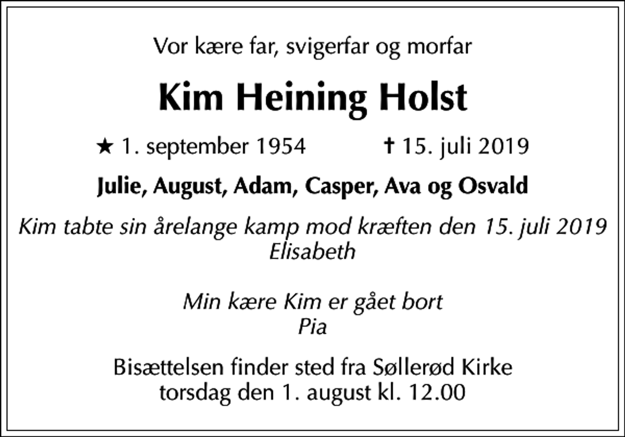 <p>Vor kære far, svigerfar og morfar<br />Kim Heining Holst<br />* 1. september 1954 ✝ 15. juli 2019<br />Julie, August, Adam, Casper, Ava og Osvald<br />Kim tabte sin årelange kamp mod kræften den 15. juli 2019 Elisabeth Min kære Kim er gået bort Pia<br />Bisættelsen finder sted fra Søllerød Kirke torsdag den 1. august kl. 12.00</p>