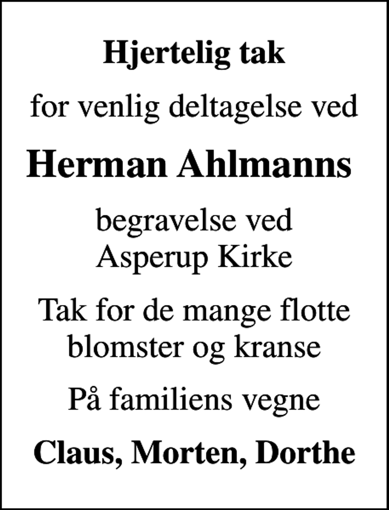 <p>Hjertelig tak<br />for venlig deltagelse ved<br />Herman Ahlmanns<br />begravelse ved Asperup Kirke<br />Tak for de mange flotte blomster og kranse<br />På familiens vegne<br />Claus, Morten, Dorthe</p>