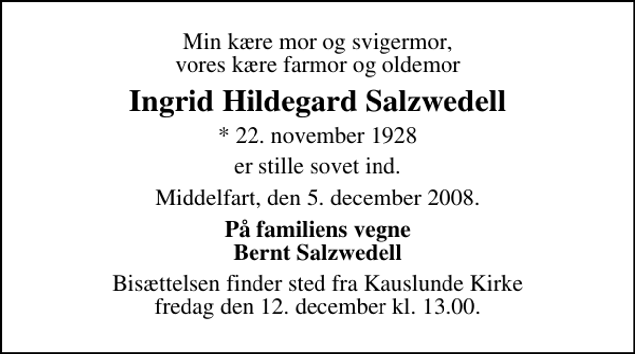 <p>Min kære mor og svigermor, vores kære farmor og oldemor<br />Ingrid Hildegard Salzwedell<br />* 22. november 1928<br />er stille sovet ind.<br />Middelfart, den 5. december 2008.<br />På familiens vegne Bernt Salzwedell<br />Bisættelsen finder sted fra Kauslunde Kirke fredag den 12. december kl. 13.00</p>