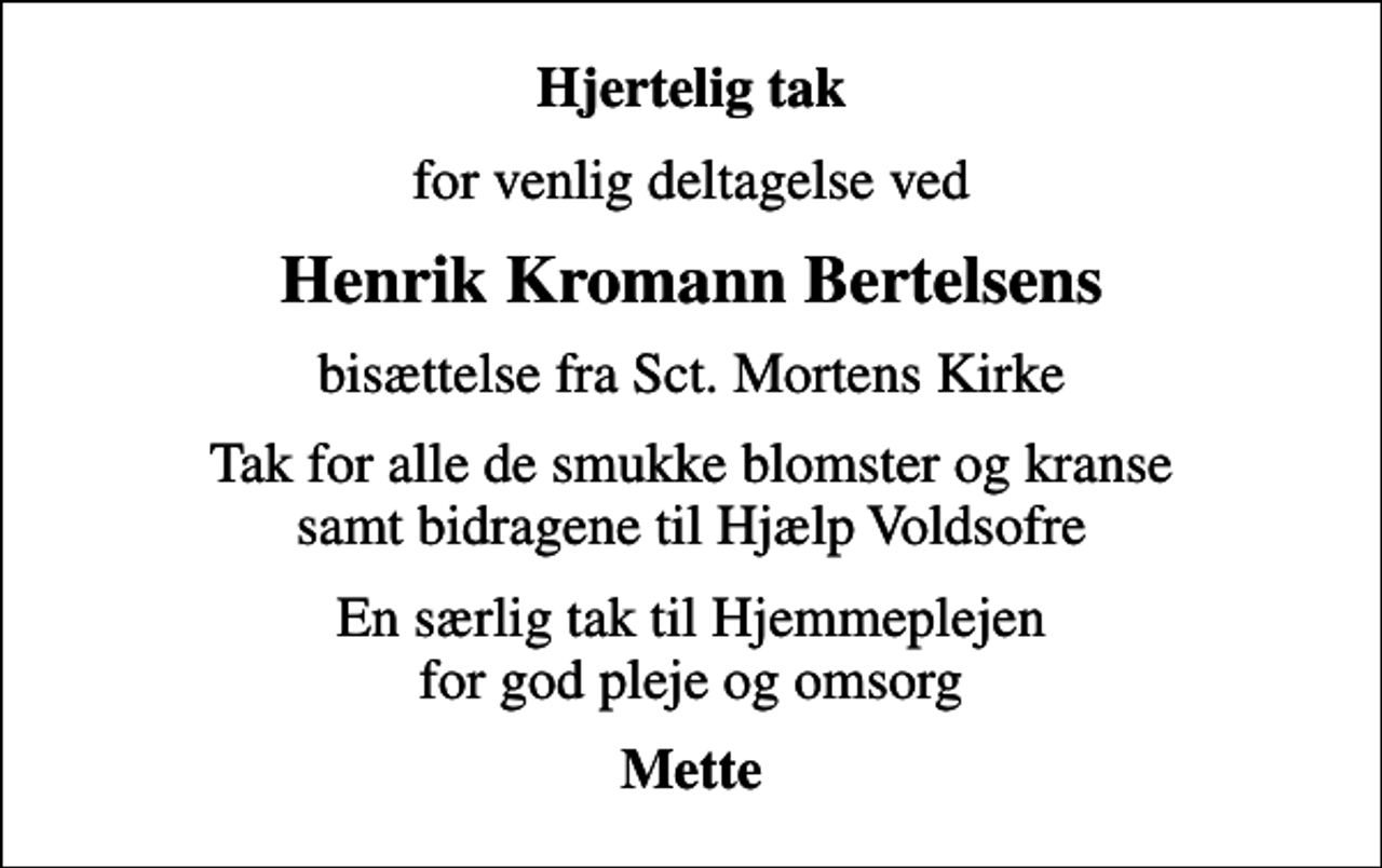 <p>Hjertelig tak<br />for venlig deltagelse ved<br />Henrik Kromann Bertelsens<br />bisættelse fra Sct. Mortens Kirke<br />Tak for alle de smukke blomster og kranse samt bidragene til Hjælp Voldsofre<br />En særlig tak til Hjemmeplejen for god pleje og omsorg<br />Mette</p>
