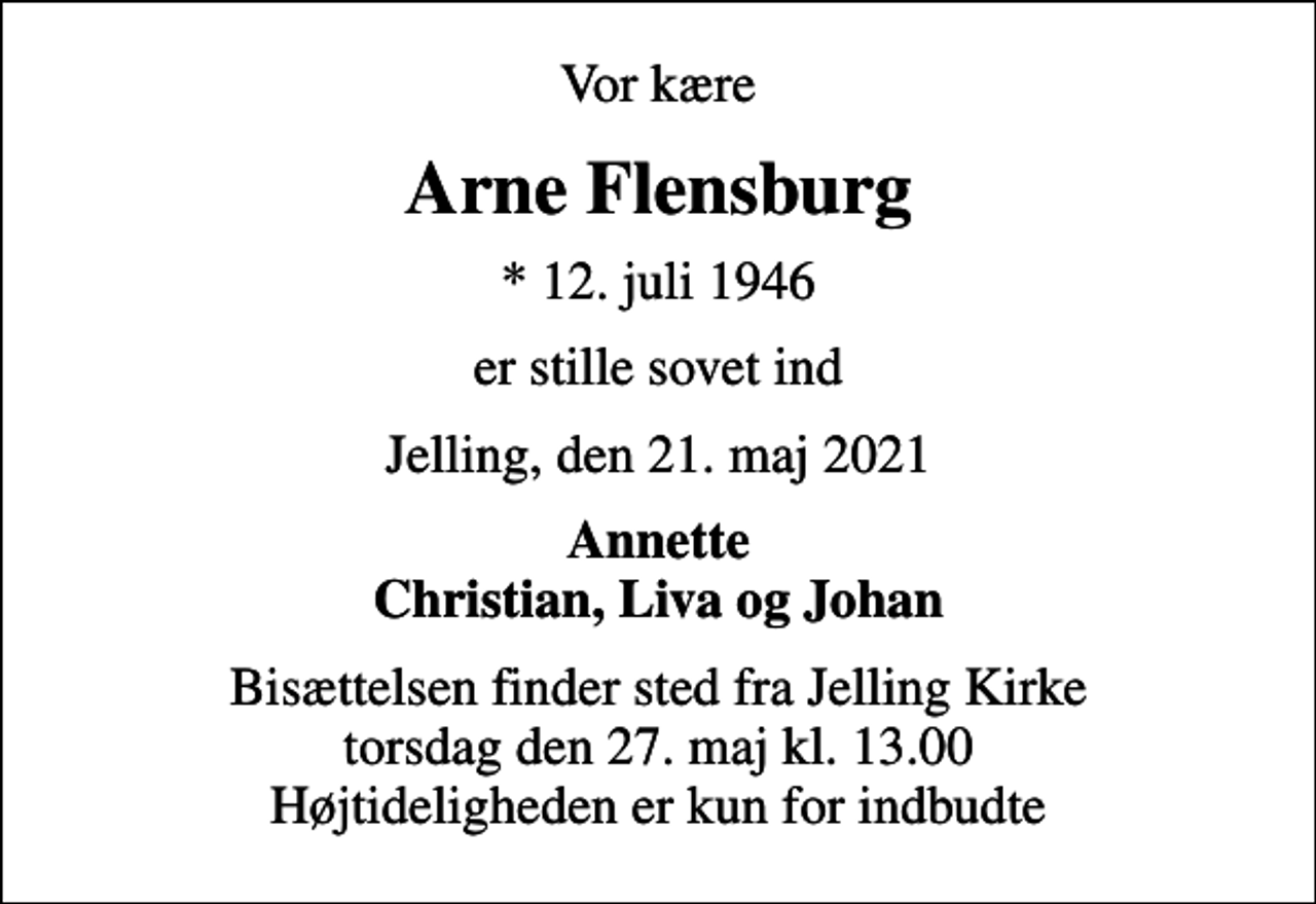 <p>Vor kære<br />Arne Flensburg<br />* 12. juli 1946<br />er stille sovet ind<br />Jelling, den 21. maj 2021<br />Annette Christian, Liva og Johan<br />Bisættelsen finder sted fra Jelling Kirke torsdag den 27. maj kl. 13.00 Højtideligheden er kun for indbudte</p>