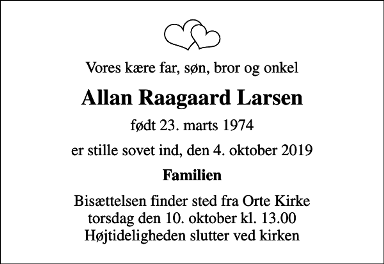 <p>Vores kære far, søn, bror og onkel<br />Allan Raagaard Larsen<br />født 23. marts 1974<br />er stille sovet ind, den 4. oktober 2019<br />Familien<br />Bisættelsen finder sted fra Orte Kirke torsdag den 10. oktober kl. 13.00 Højtideligheden slutter ved kirken</p>
