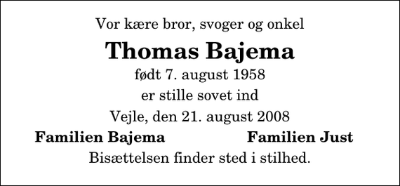 <p>Vor kære bror, svoger og onkel<br />Thomas Bajema<br />født 7. august 1958<br />er stille sovet ind<br />Vejle, den 21. august 2008<br />Familien Bajema<br />Familien Just<br />Bisættelsen finder sted i stilhed.</p>