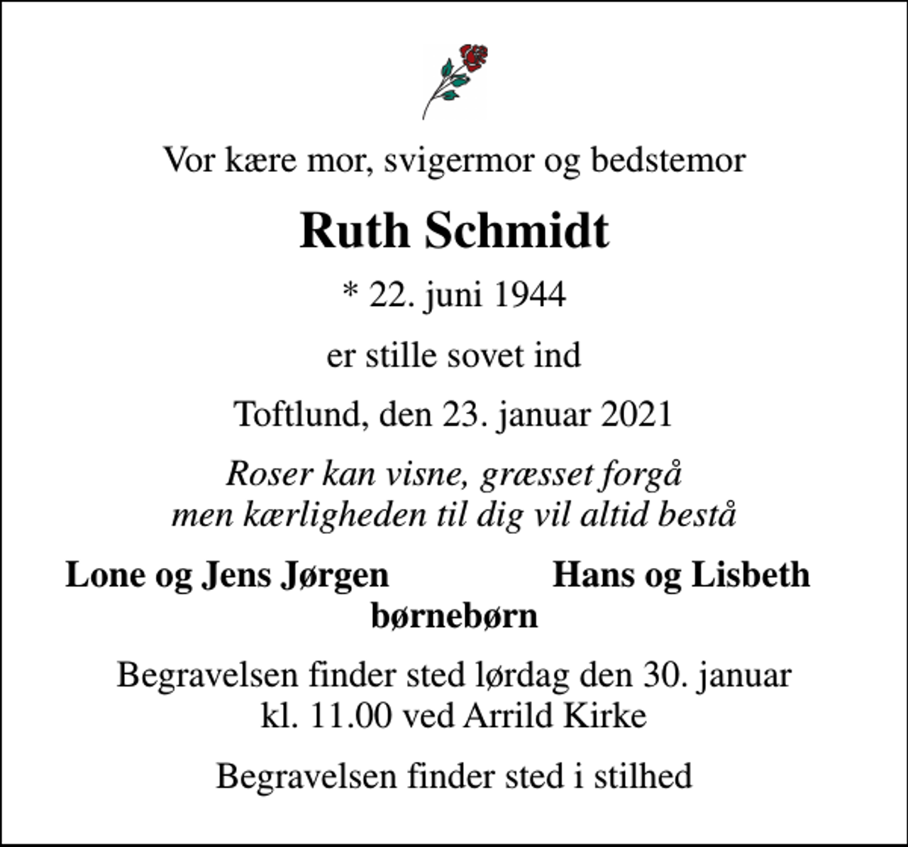 <p>Vor kære mor, svigermor og bedstemor<br />Ruth Schmidt<br />* 22. juni 1944<br />er stille sovet ind<br />Toftlund, den 23. januar 2021<br />Roser kan visne, græsset forgå men kærligheden til dig vil altid bestå<br />Lone og Jens Jørgen<br />Hans og Lisbeth<br />Begravelsen finder sted lørdag den 30. januar kl. 11.00 ved Arrild Kirke<br />Begravelsen finder sted i stilhed</p>