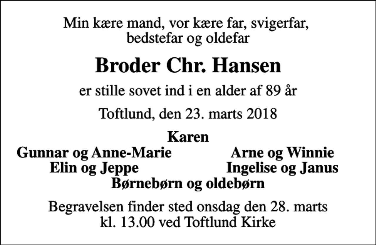 <p>Min kære mand, vor kære far, svigerfar, bedstefar og oldefar<br />Broder Chr. Hansen<br />er stille sovet ind i en alder af 89 år<br />Toftlund, den 23. marts 2018<br />Karen<br />Gunnar og Anne-Marie<br />Arne og Winnie<br />Elin og Jeppe<br />Ingelise og Janus<br />Begravelsen finder sted onsdag den 28. marts kl. 13.00 ved Toftlund Kirke</p>