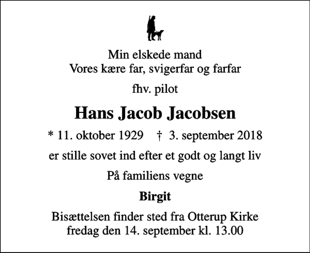 <p>Min elskede mand Vores kære far, svigerfar og farfar<br />fhv. pilot<br />Hans Jacob Jacobsen<br />* 11. oktober 1929 ✝ 3. september 2018<br />er stille sovet ind efter et godt og langt liv<br />På familiens vegne<br />Birgit<br />Bisættelsen finder sted fra Otterup Kirke fredag den 14. september kl. 13.00</p>