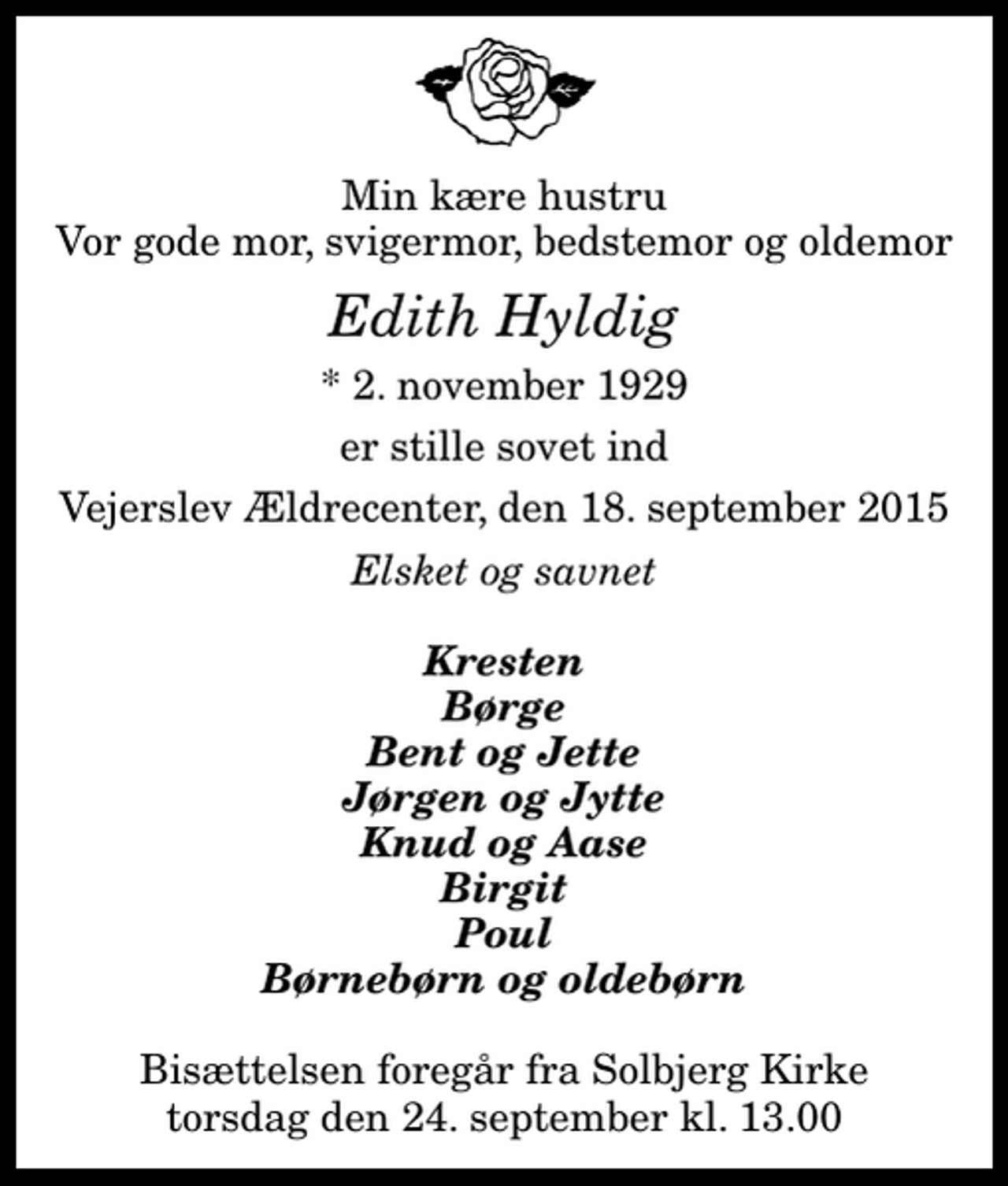 <p>Min kære hustru Vor gode mor, svigermor, bedstemor og oldemor<br />Edith Hyldig<br />* 2. november 1929<br />er stille sovet ind<br />Vejerslev Ældrecenter, den 18. september 2015<br />Elsket og savnet<br />Kresten Børge Bent og Jette Jørgen og Jytte Knud og Aase Birgit Poul Børnebørn og oldebørn<br />Bisættelsen foregår fra Solbjerg Kirke torsdag den 24. september kl. 13.00</p>