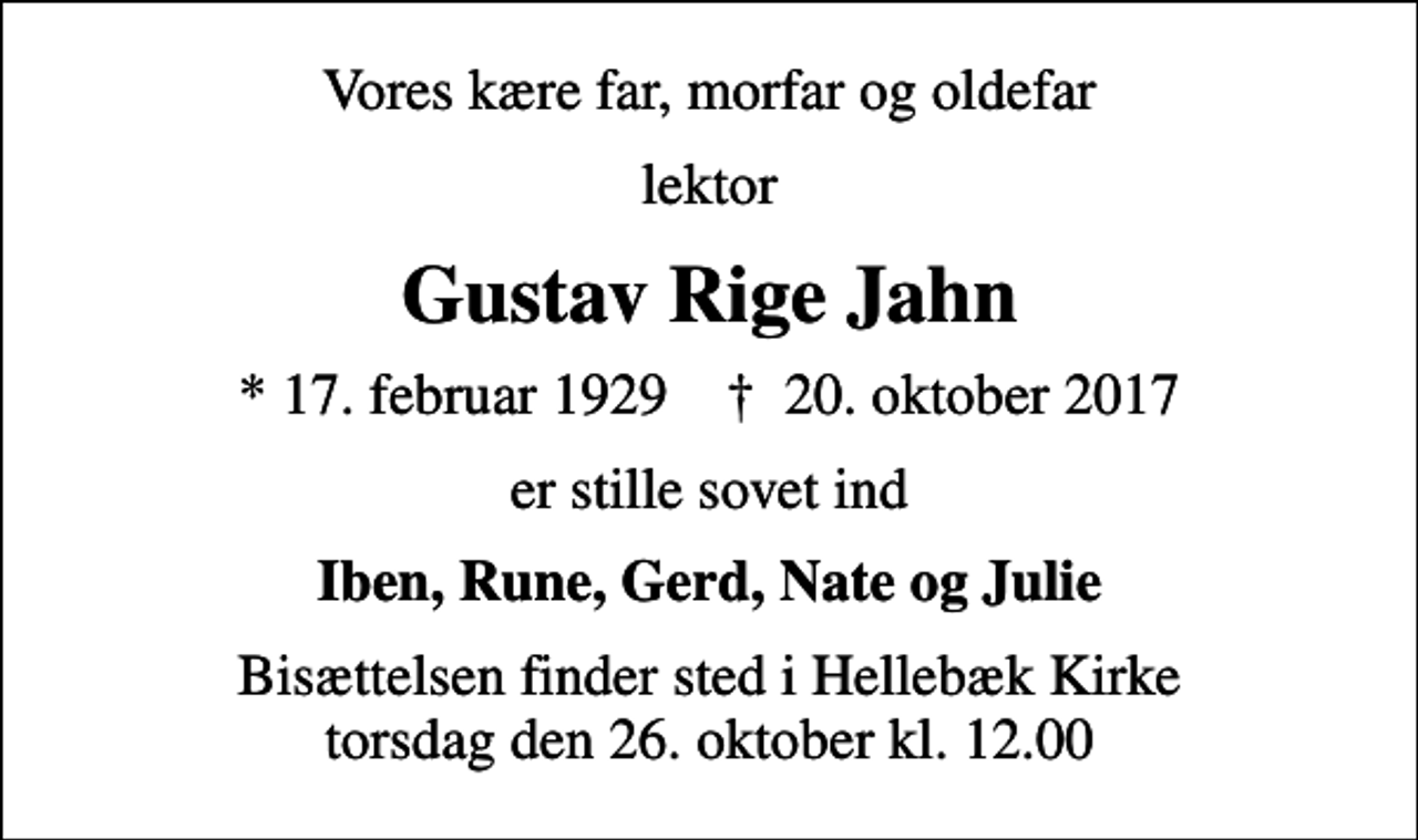 <p>Vores kære far, morfar og oldefar<br />lektor<br />Gustav Rige Jahn<br />* 17. februar 1929 ✝ 20. oktober 2017<br />er stille sovet ind<br />Iben, Rune, Gerd, Nate og Julie<br />Bisættelsen finder sted i Hellebæk Kirke torsdag den 26. oktober kl. 12.00</p>
