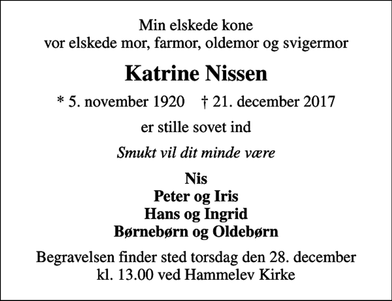 <p>Min elskede kone vor elskede mor, farmor, oldemor og svigermor<br />Katrine Nissen<br />* 5. november 1920 ✝ 21. december 2017<br />er stille sovet ind<br />Smukt vil dit minde være<br />Nis Peter og Iris Hans og Ingrid Børnebørn og Oldebørn<br />Begravelsen finder sted torsdag den 28. december kl. 13.00 ved Hammelev Kirke</p>