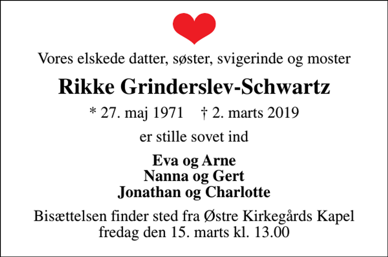 <p>Vores elskede datter, søster, svigerinde og moster<br />Rikke Grinderslev-Schwartz<br />* 27. maj 1971 ✝ 2. marts 2019<br />er stille sovet ind<br />Eva og Arne Nanna og Gert Jonathan og Charlotte<br />Bisættelsen finder sted fra Østre Kirkegårds Kapel fredag den 15. marts kl. 13.00</p>