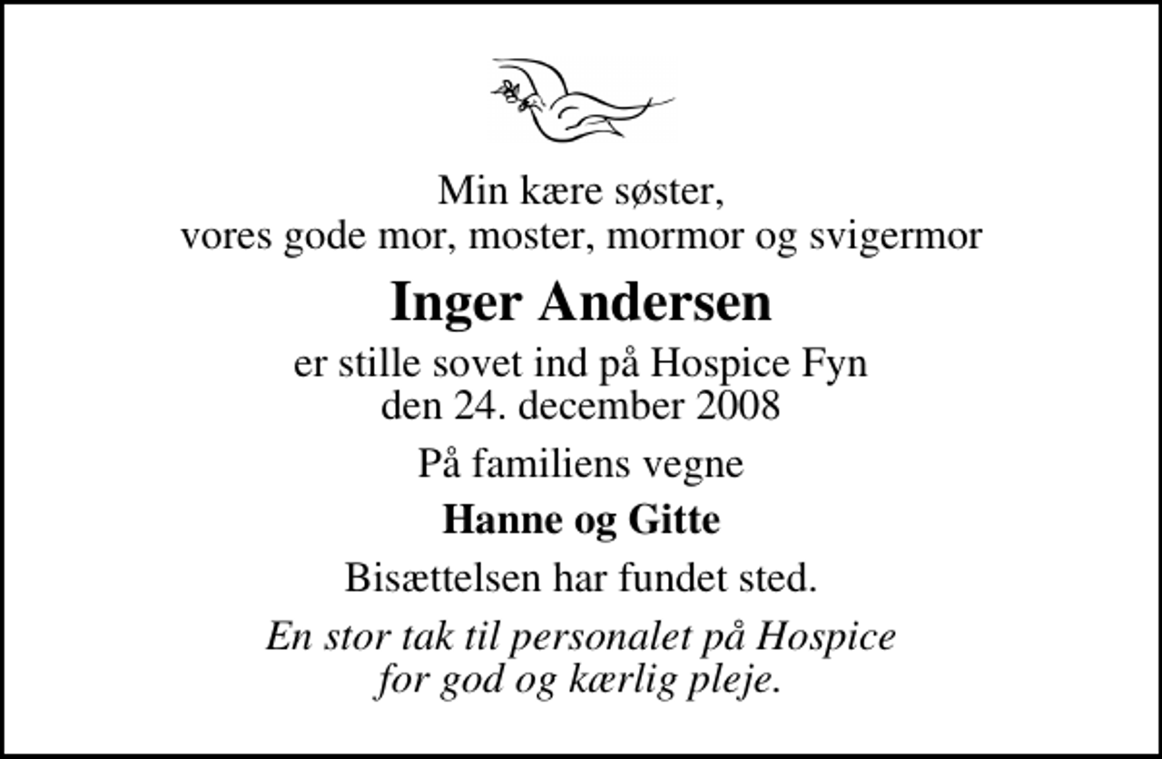 <p>Min kære søster, vores gode mor, moster, mormor og svigermor<br />Inger Andersen<br />er stille sovet ind på Hospice Fyn den 24. december 2008<br />På familiens vegne<br />Hanne og Gitte<br />Bisættelsen har fundet sted.<br />En stor tak til personalet på Hospice for god og kærlig pleje.</p>
