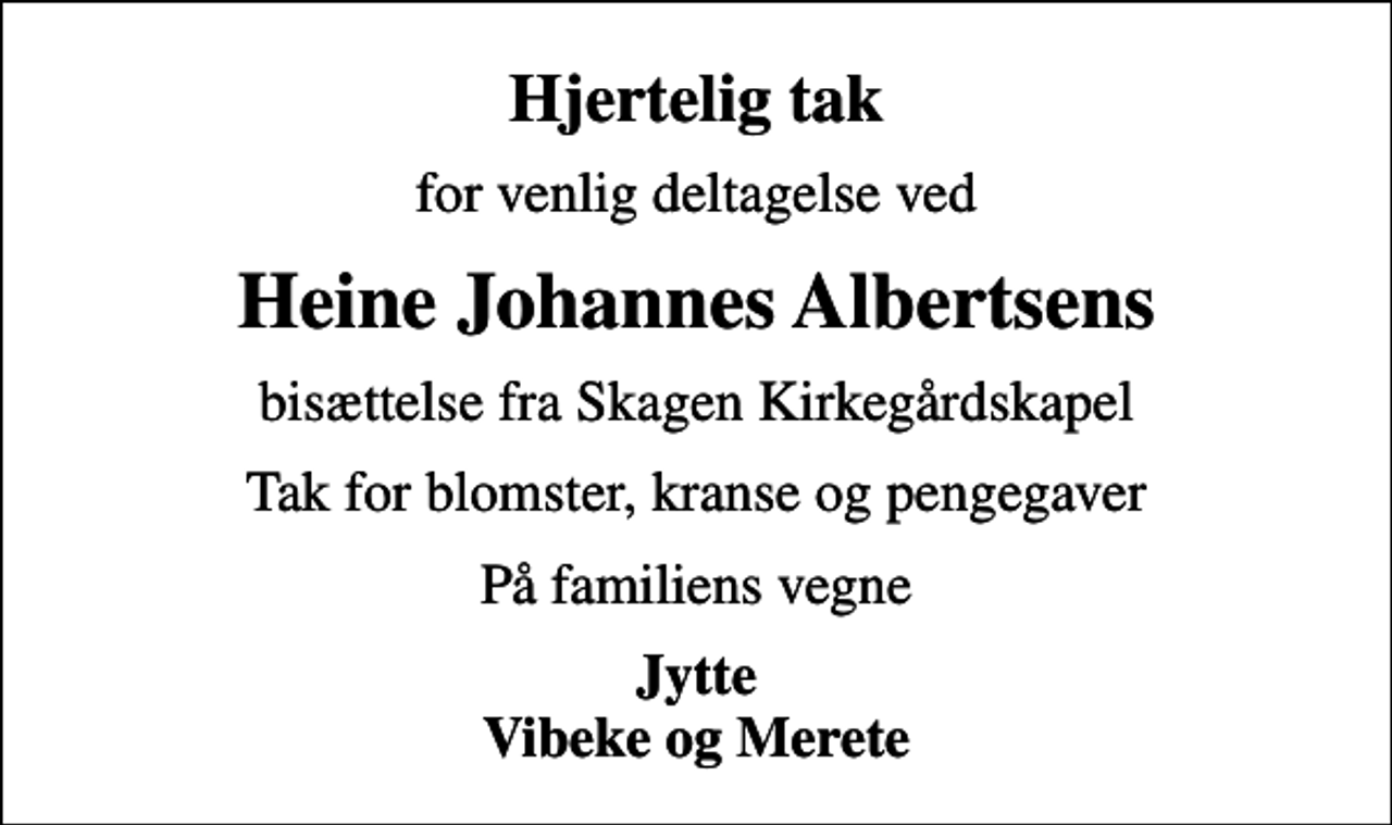 <p>Hjertelig tak<br />for venlig deltagelse ved<br />Heine Johannes Albertsens<br />bisættelse fra Skagen Kirkegårdskapel<br />Tak for blomster, kranse og pengegaver<br />På familiens vegne<br />Jytte Vibeke og Merete</p>