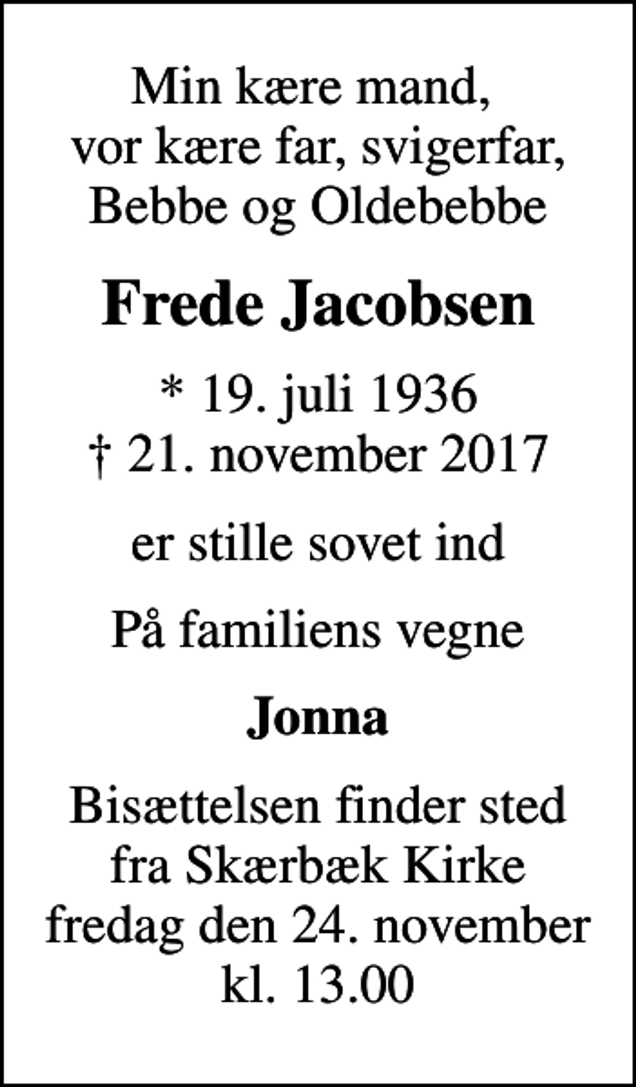 <p>Min kære mand, vor kære far, svigerfar, Bebbe og Oldebebbe<br />Frede Jacobsen<br />* 19. juli 1936<br />✝ 21. november 2017<br />er stille sovet ind<br />På familiens vegne<br />Jonna<br />Bisættelsen finder sted fra Skærbæk Kirke fredag den 24. november kl. 13.00</p>