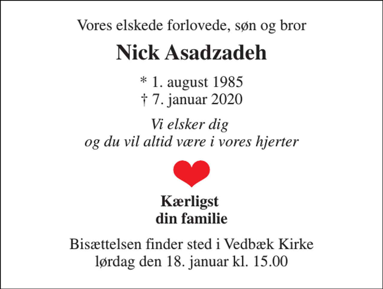 <p>Vores elskede forlovede, søn og bror<br />Nick Asadzadeh<br />*​ 1. august 1985​ †​ 7. januar 2020<br />Vi elsker dig og du vil altid være i vores hjerter<br />Kærligst din familie<br />Bisættelsen​ finder sted i Vedbæk Kirke​ lørdag den 18. januar​ kl. 15.00</p>