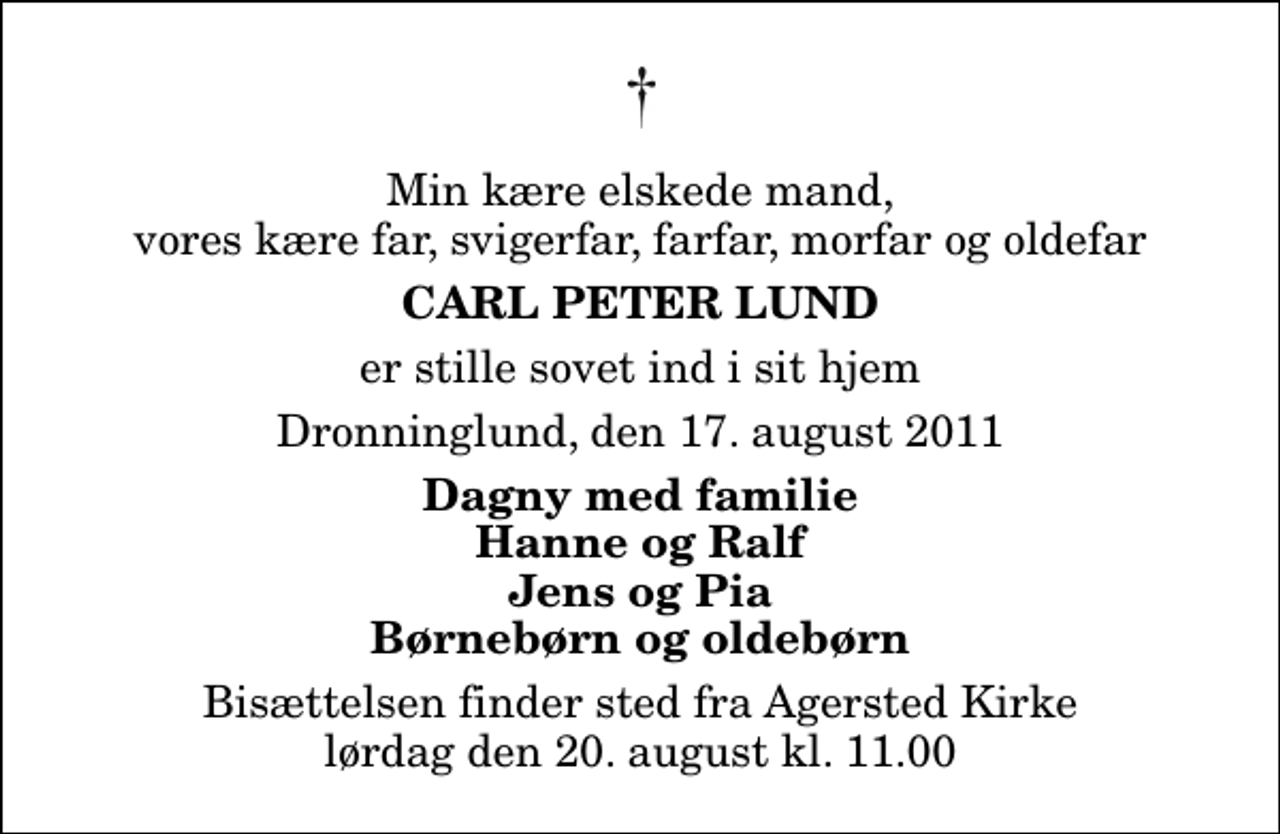 <p>Min kære elskede mand, vores kære far, svigerfar, farfar, morfar og oldefar<br />Carl Peter Lund<br />er stille sovet ind i sit hjem<br />Dronninglund, den 17. august 2011<br />Dagny med familie Hanne og Ralf Jens og Pia Børnebørn og oldebørn<br />Bisættelsen finder sted fra Agersted Kirke lørdag den 20. august kl. 11.00</p>