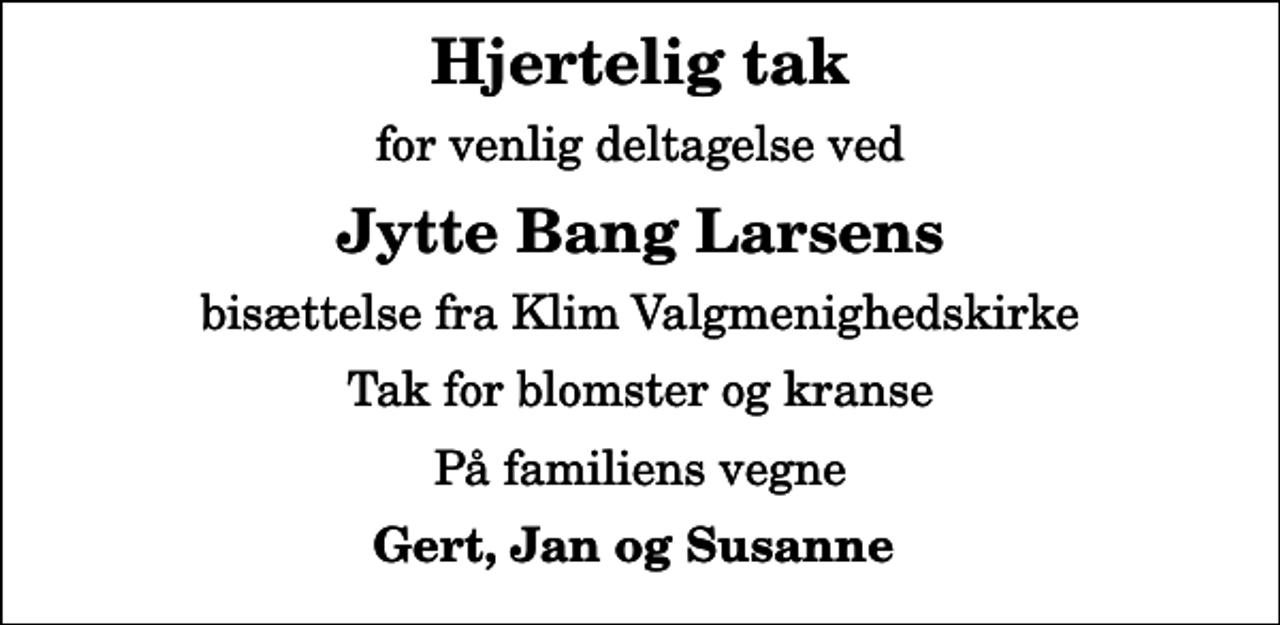 <p>Hjertelig tak<br />for venlig deltagelse ved<br />Jytte Bang Larsens<br />bisættelse fra Klim Valgmenighedskirke<br />Tak for blomster og kranse<br />På familiens vegne<br />Gert, Jan og Susanne</p>