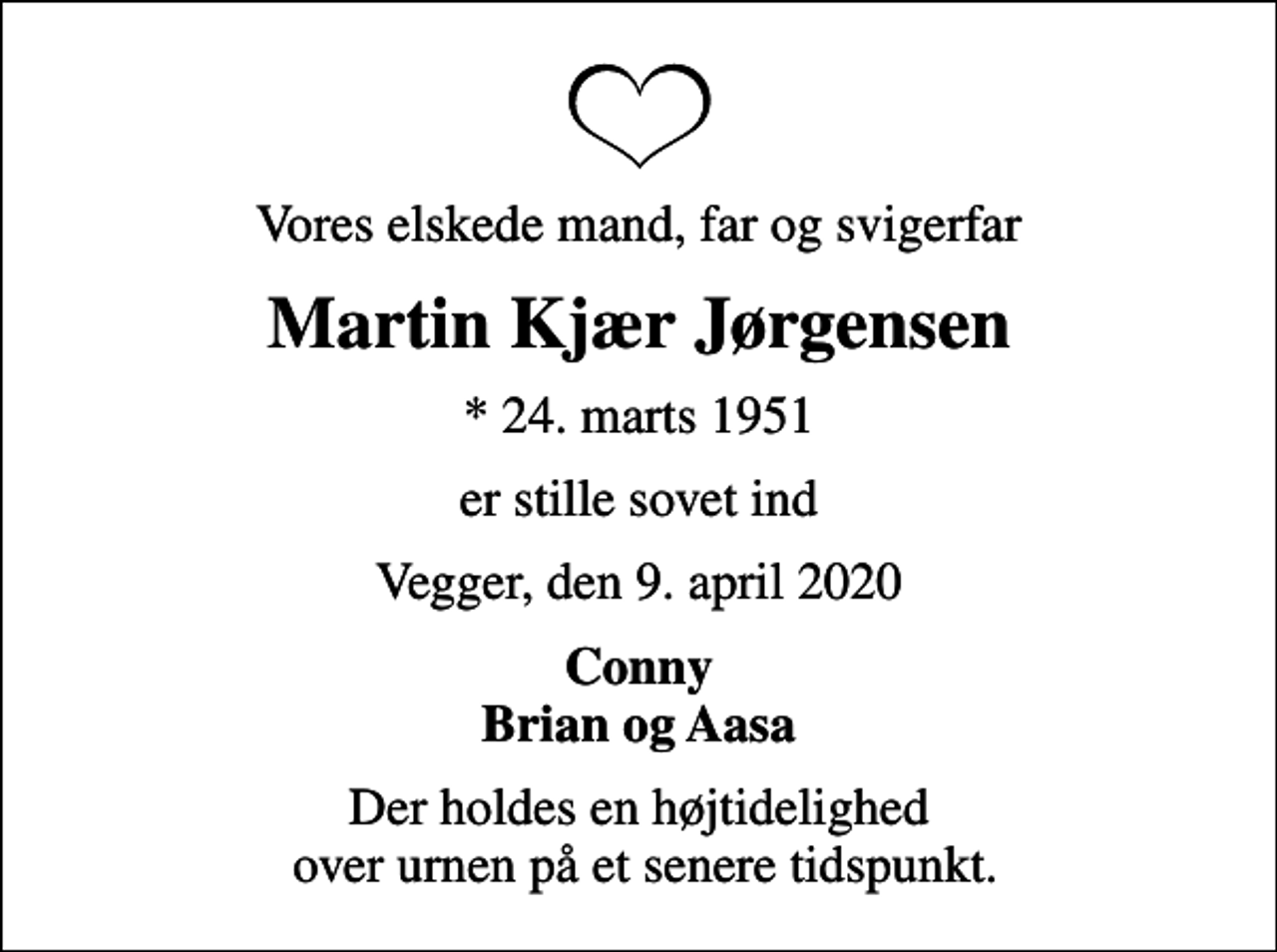 <p>Vores elskede mand, far og svigerfar<br />Martin Kjær Jørgensen<br />* 24. marts 1951<br />er stille sovet ind<br />Vegger, den 9. april 2020<br />Conny Brian og Aasa<br />Der holdes en højtidelighed over urnen på et senere tidspunkt.</p>