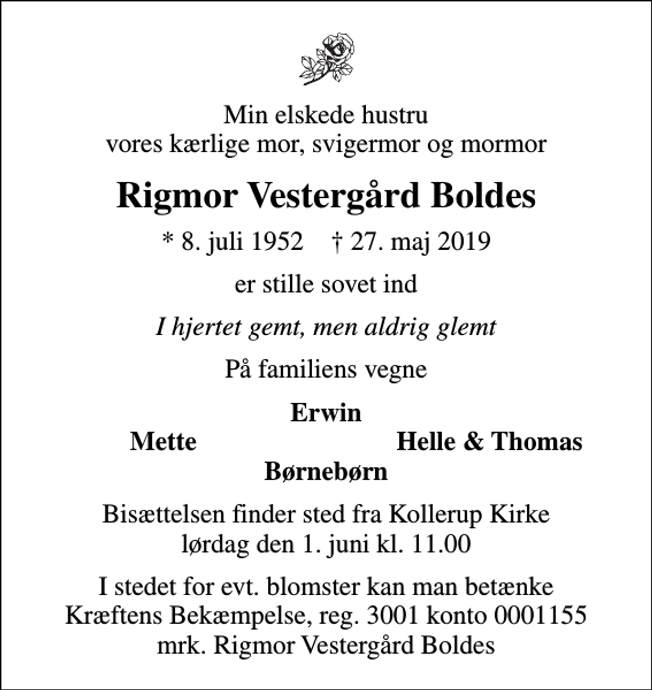 <p>Min elskede hustru vores kærlige mor, svigermor og mormor<br />Rigmor Vestergård Boldes<br />* 8. juli 1952 ✝ 27. maj 2019<br />er stille sovet ind<br />I hjertet gemt, men aldrig glemt<br />På familiens vegne<br />Erwin<br />Mette<br />Helle &amp; Thomas<br />Bisættelsen finder sted fra Kollerup Kirke lørdag den 1. juni kl. 11.00<br />I stedet for evt. blomster kan man betænke<br />Kræftens Bekæmpelse reg.3001konto0001155mrk. Rigmor Vestergård<br />Boldes</p>