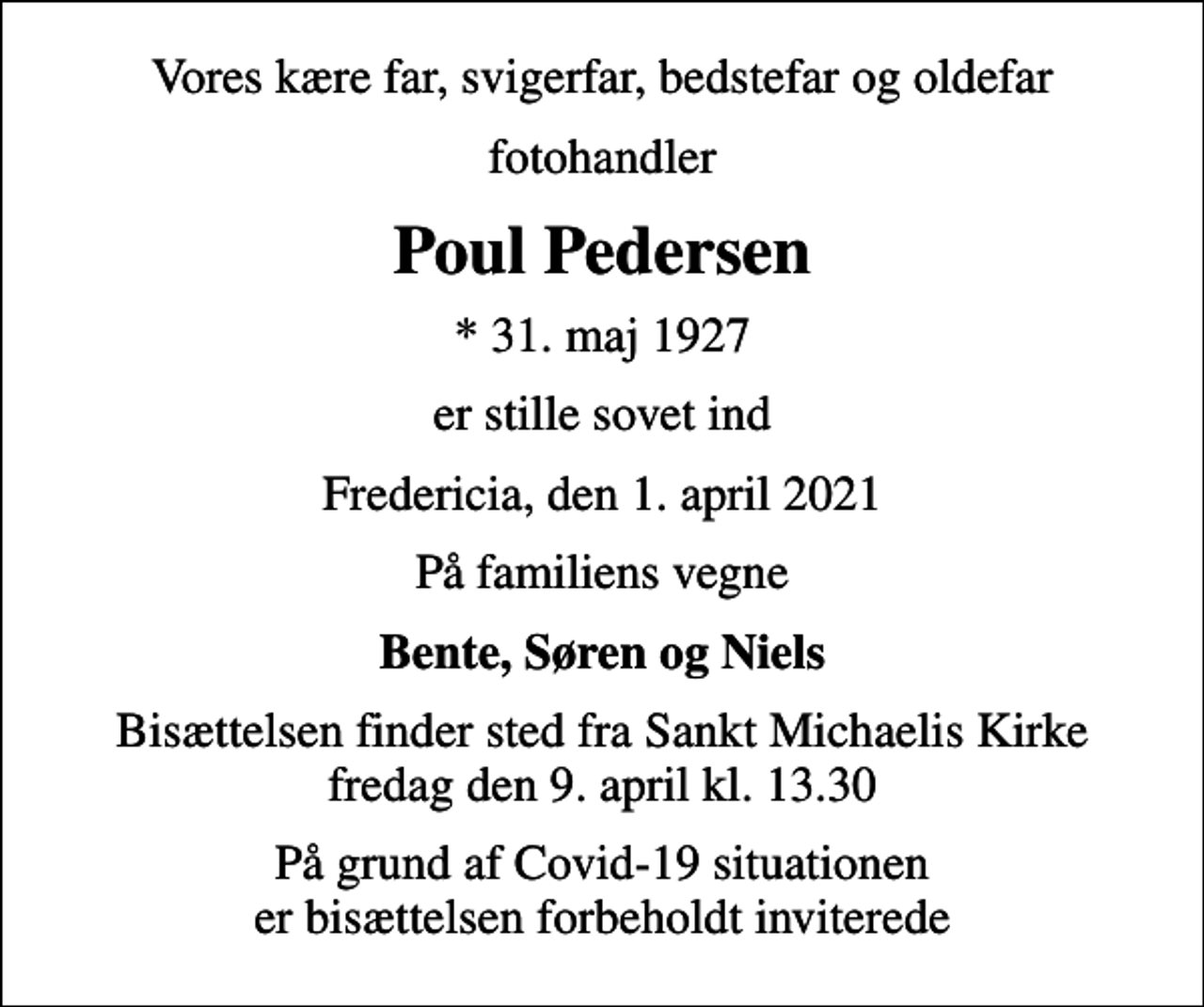 <p>Vores kære far, svigerfar, bedstefar og oldefar<br />fotohandler<br />Poul Pedersen<br />* 31. maj 1927<br />er stille sovet ind<br />Fredericia, den 1. april 2021<br />På familiens vegne<br />Bente, Søren og Niels<br />Bisættelsen finder sted fra Sankt Michaelis Kirke fredag den 9. april kl. 13.30<br />På grund af Covid-19 situationen er bisættelsen forbeholdt inviterede</p>