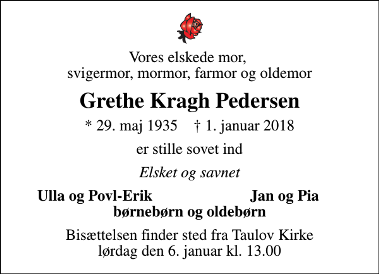 <p>Vores elskede mor, svigermor, mormor, farmor og oldemor<br />Grethe Kragh Pedersen<br />* 29. maj 1935 ✝ 1. januar 2018<br />er stille sovet ind<br />Elsket og savnet<br />Ulla og Povl-Erik<br />Jan og Pia<br />Bisættelsen finder sted fra Taulov Kirke lørdag den 6. januar kl. 13.00</p>