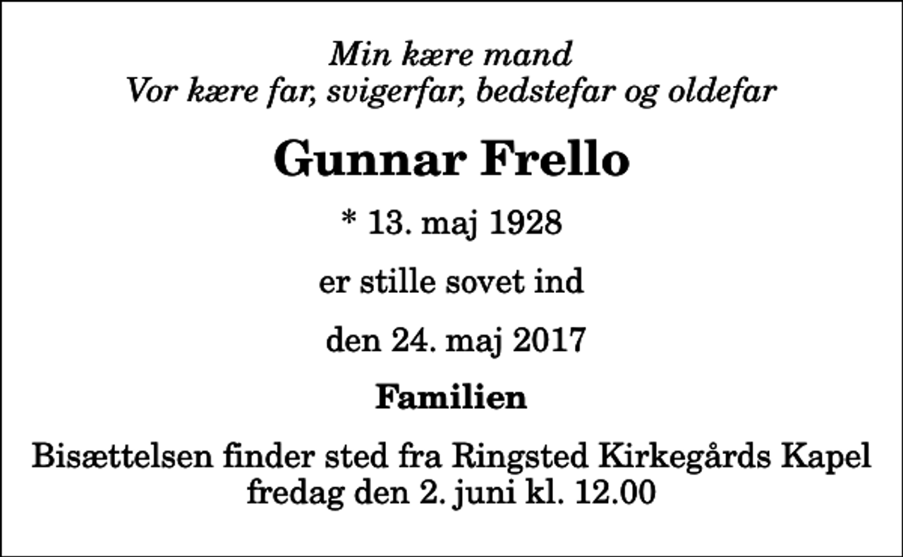 <p>Min kære mand Vor kære far, svigerfar, bedstefar og oldefar<br />Gunnar Frello<br />* 13. maj 1928<br />er stille sovet ind<br />den 24. maj 2017<br />Familien<br />Bisættelsen finder sted fra Ringsted Kirkegårds Kapel fredag den 2. juni kl. 12.00</p>