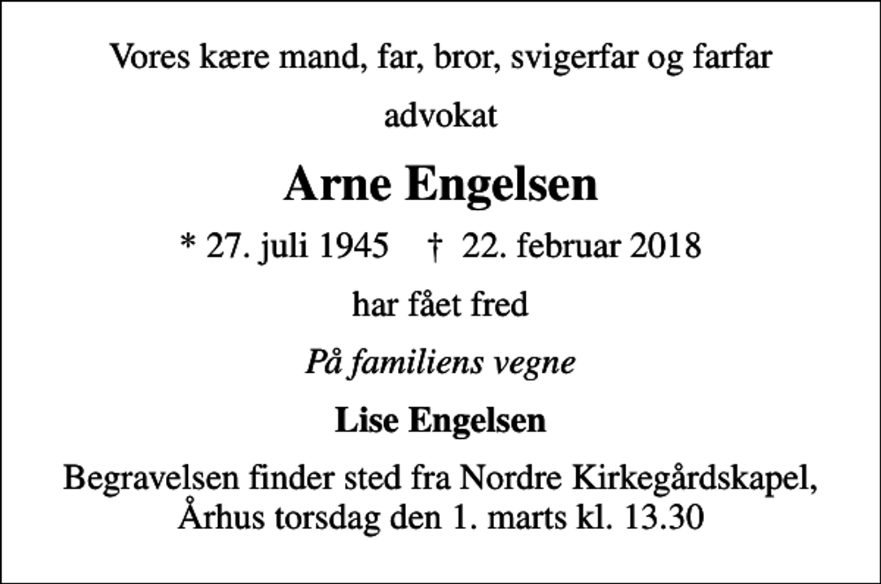 <p>Vores kære mand, far, bror, svigerfar og farfar<br />advokat<br />Arne Engelsen<br />* 27. juli 1945 ✝ 22. februar 2018<br />har fået fred<br />På familiens vegne<br />Lise Engelsen<br />Begravelsen finder sted fra Nordre Kirkegårdskapel, Århus torsdag den 1. marts kl. 13.30</p>