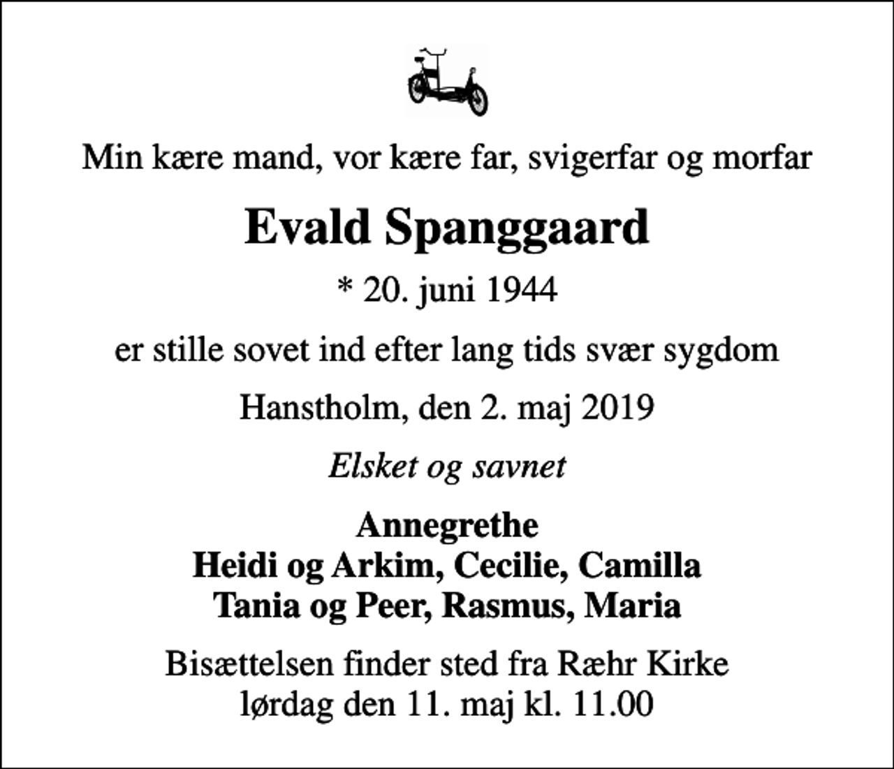 <p>Min kære mand, vor kære far, svigerfar og morfar<br />Evald Spanggaard<br />* 20. juni 1944<br />er stille sovet ind efter lang tids svær sygdom<br />Hanstholm, den 2. maj 2019<br />Elsket og savnet<br />Annegrethe Heidi og Arkim, Cecilie, Camilla Tania og Peer, Rasmus, Maria<br />Bisættelsen finder sted fra Ræhr Kirke lørdag den 11. maj kl. 11.00</p>