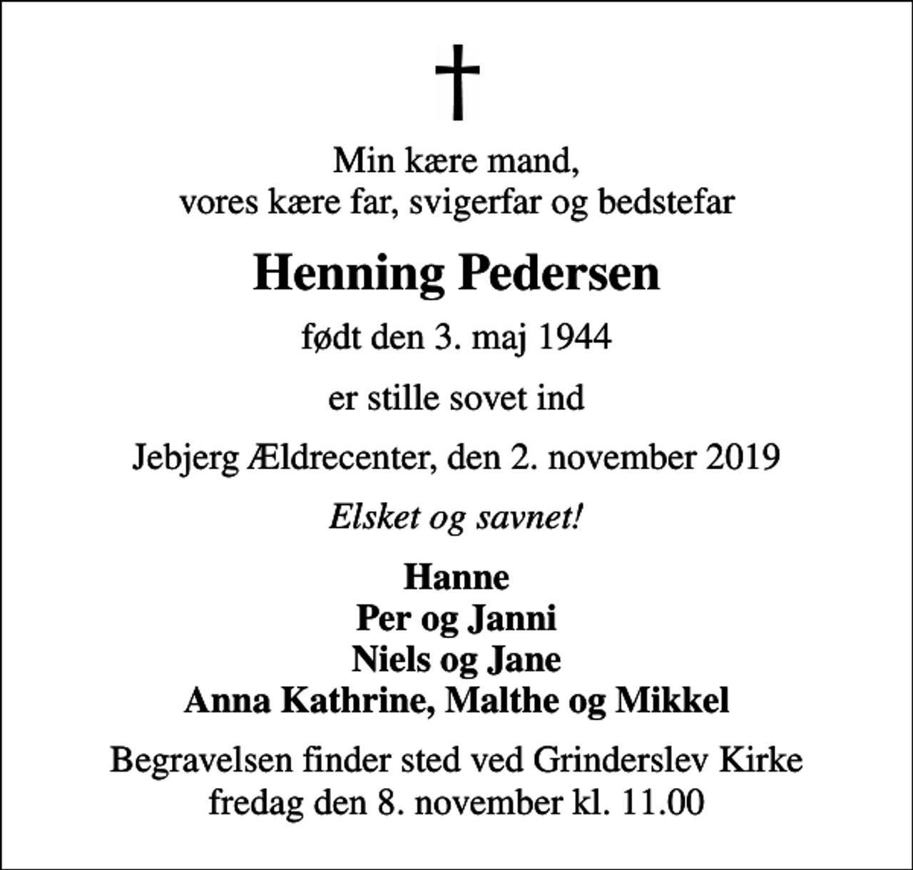 <p>Min kære mand, vores kære far, svigerfar og bedstefar<br />Henning Pedersen<br />født den 3. maj 1944<br />er stille sovet ind<br />Jebjerg Ældrecenter, den 2. november 2019<br />Elsket og savnet!<br />Hanne Per og Janni Niels og Jane Anna Kathrine, Malthe og Mikkel<br />Begravelsen finder sted ved Grinderslev Kirke fredag den 8. november kl. 11.00</p>