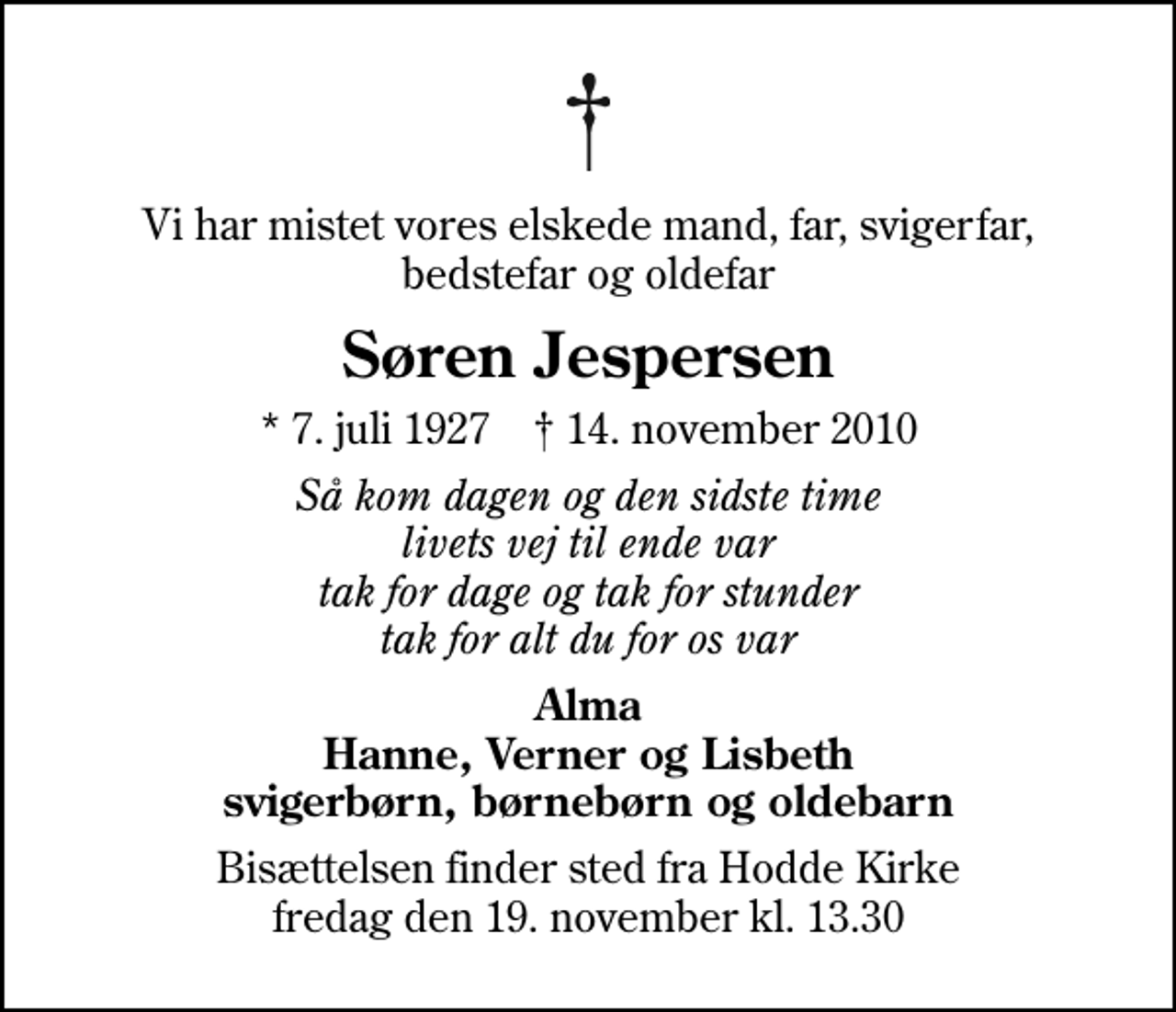 <p>Vi har mistet vores elskede mand, far, svigerfar, bedstefar og oldefar<br />Søren Jespersen<br />* 7. juli 1927 ✝ 14. november 2010<br />Så kom dagen og den sidste time livets vej til ende var tak for dage og tak for stunder tak for alt du for os var<br />Alma Hanne, Verner og Lisbeth svigerbørn, børnebørn og oldebarn<br />Bisættelsen finder sted fra Hodde Kirke fredag den 19. november kl. 13.30</p>