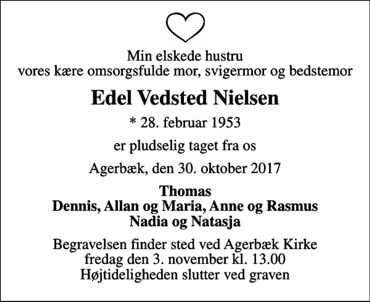 <p>Min elskede hustru vores kære omsorgsfulde mor, svigermor og bedstemor<br />Edel Vedsted Nielsen<br />* 28. februar 1953<br />er pludselig taget fra os<br />Agerbæk, den 30. oktober 2017<br />Thomas Dennis, Allan og Maria, Anne og Rasmus Nadia og Natasja<br />Begravelsen finder sted ved Agerbæk Kirke fredag den 3. november kl. 13.00 Højtideligheden slutter ved graven</p>