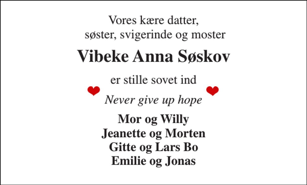 <p>Vores kære datter, søster, svigerinde og moster<br />Vibeke Anna Søskov<br />er stille sovet ind<br />Never give up hope<br />Jeanette og Morten Gitte og Lars Bo Emilie og Jonas<br />Bisættelsen​ finder sted fra Fladstrand Kirke​ torsdag den 23. december​ kl. 11.00</p>