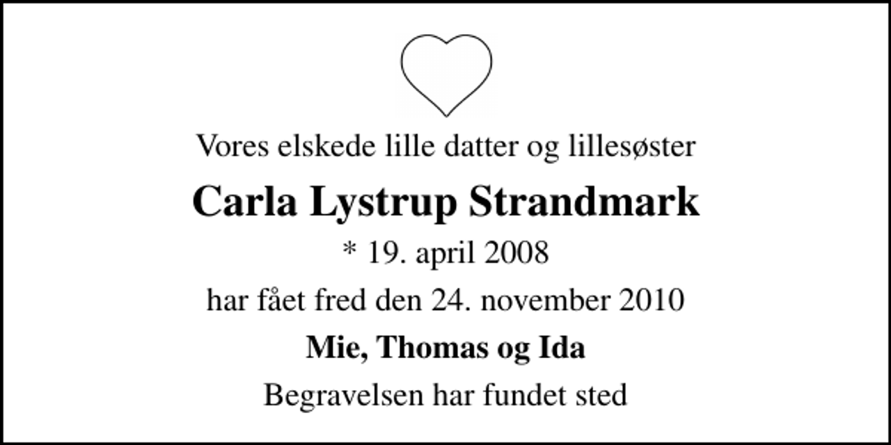 <p>Vores elskede lille datter og lillesøster<br />Carla Lystrup Strandmark<br />* 19. april 2008<br />har fået fred den 24. november 2010<br />Mie, Thomas og Ida<br />Begravelsen har fundet sted</p>
