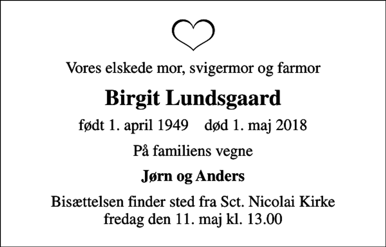 <p>Vores elskede mor, svigermor og farmor<br />Birgit Lundsgaard<br />født 1. april 1949 død 1. maj 2018<br />På familiens vegne<br />Jørn og Anders<br />Bisættelsen finder sted fra Sct. Nicolai Kirke fredag den 11. maj kl. 13.00</p>
