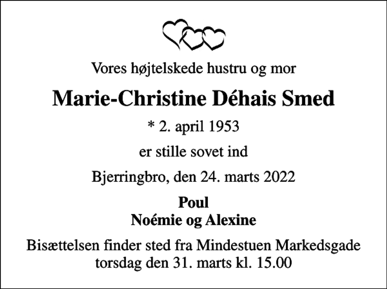 <p>Vores højtelskede hustru og mor<br />Marie-Christine Déhais Smed<br />* 2. april 1953<br />er stille sovet ind<br />Bjerringbro, den 24. marts 2022<br />Poul Noémie og Alexine<br />Bisættelsen finder sted fra Mindestuen Markedsgade torsdag den 31. marts kl. 15.00</p>