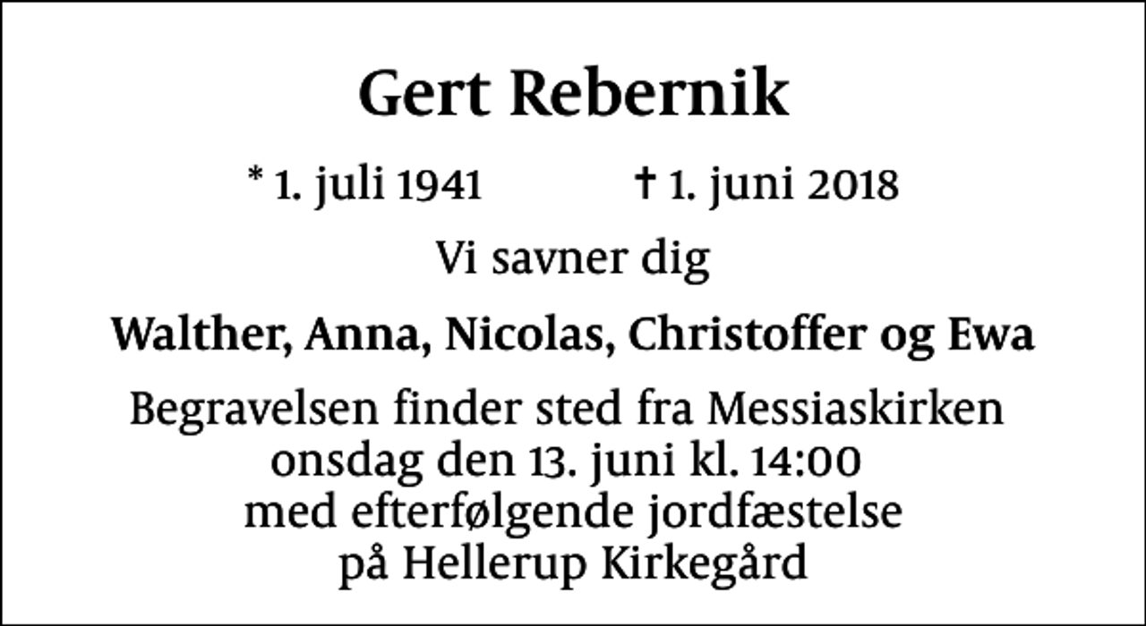 <p>Gert Rebernik<br />* 1. juli 1941 ✝ 1. juni 2018<br />Vi savner dig<br />Walther, Anna, Nicolas, Christoffer og Ewa<br />Begravelsen finder sted fra Messiaskirken onsdag den 13. juni kl. 14:00 med efterfølgende jordfæstelse på Hellerup Kirkegård</p>