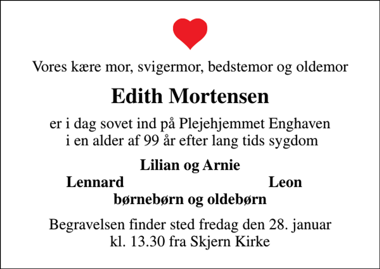 <p>Vores kære mor, svigermor, bedstemor og oldemor<br />Edith Mortensen<br />er i dag sovet ind på Plejehjemmet Enghaven i en alder af 99 år efter lang tids sygdom<br />Lilian og Arnie<br />Lennard<br />Leon<br />Begravelsen finder sted fredag den 28. januar kl. 13.30 fra Skjern Kirke</p>