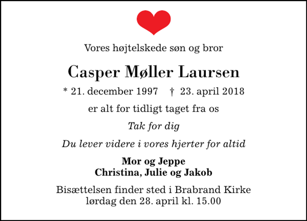 <p>Vores højtelskede søn og bror<br />Casper Møller Laursen<br />* 21. december 1997 ✝ 23. april 2018<br />er alt for tidligt taget fra os<br />Tak for dig<br />Du lever videre i vores hjerter for altid<br />Mor og Jeppe Christina, Julie og Jakob<br />Bisættelsen finder sted i Brabrand Kirke lørdag den 28. april kl. 15.00</p>