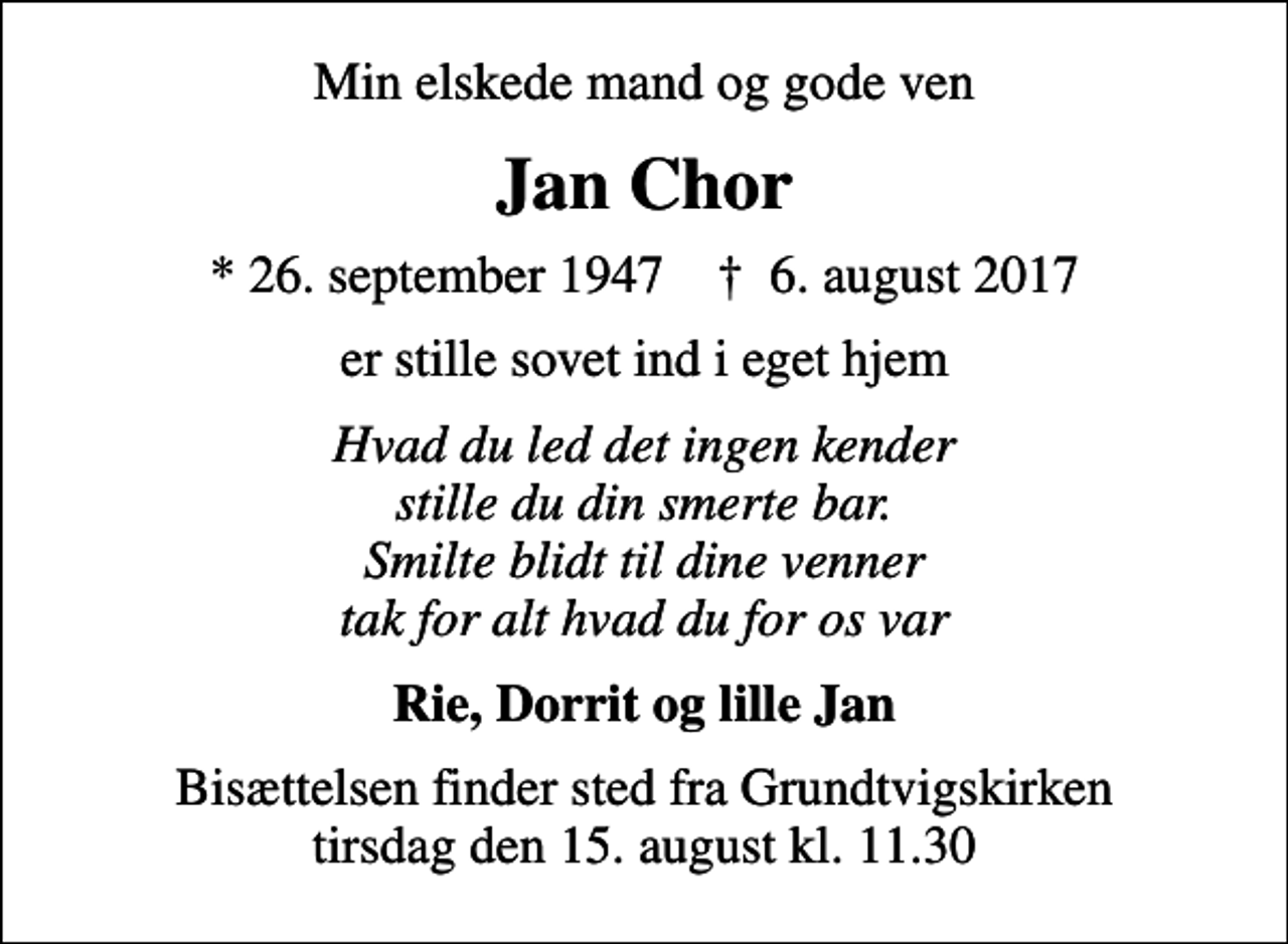 <p>Min elskede mand og gode ven<br />Jan Chor<br />* 26. september 1947 ✝ 6. august 2017<br />er stille sovet ind i eget hjem<br />Hvad du led det ingen kender stille du din smerte bar. Smilte blidt til dine venner tak for alt hvad du for os var<br />Rie, Dorrit og lille Jan<br />Bisættelsen finder sted fra Grundtvigskirken tirsdag den 15. august kl. 11.30</p>