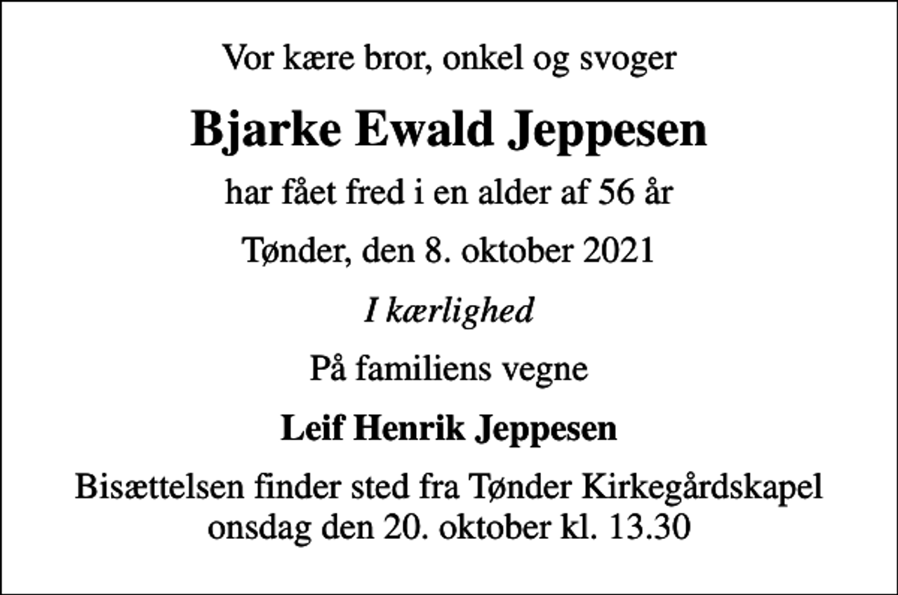 <p>Vor kære bror, onkel og svoger<br />Bjarke Ewald Jeppesen<br />har fået fred i en alder af 56 år<br />Tønder, den 8. oktober 2021<br />I kærlighed<br />På familiens vegne<br />Leif Henrik Jeppesen<br />Bisættelsen finder sted fra Tønder Kirkegårdskapel onsdag den 20. oktober kl. 13.30</p>